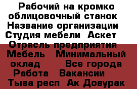 Рабочий на кромко-облицовочный станок › Название организации ­ Студия мебели «Аскет» › Отрасль предприятия ­ Мебель › Минимальный оклад ­ 1 - Все города Работа » Вакансии   . Тыва респ.,Ак-Довурак г.